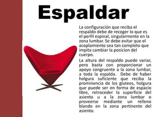La configuración que reciba el
respaldo debe de recoger lo que es
el perfil espinal, singularmente en la
zona lumbar. Se debe evitar que el
acoplamiento sea tan completo que
impita cambiar la posicion del
cuerpo.
La altura del respaldo puede variar,
pero basta con proporcionar un
apoyo congruente a la zona lumbar,
a toda la espalda. Debe de haber
holgura suficiente que reciba la
prominencia de los gluteos, holgura
que puede ser en forma de espacio
libre, retroceder la superficie del
asiento u a la zona lumbar o
proveerse mediante un relleno
blando en la zona pertinente del
asiento.
Espaldar
 