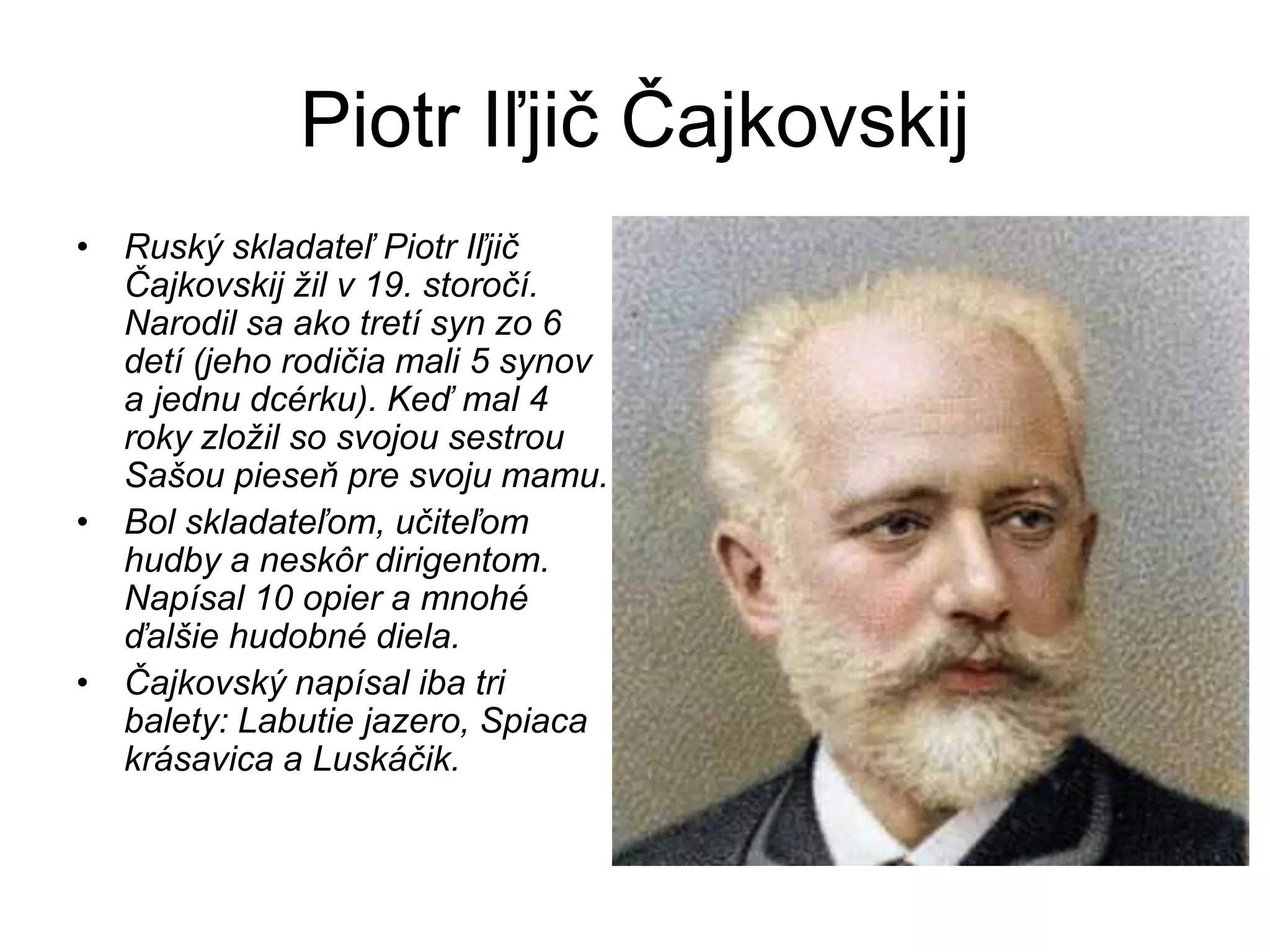 Piotr Iľjič Čajkovskij
• Ruský skladateľ Piotr Iľjič
Čajkovskij žil v 19. storočí.
Narodil sa ako tretí syn zo 6
detí (jeho rodičia mali 5 synov
a jednu dcérku). Keď mal 4
roky zložil so svojou sestrou
Sašou pieseň pre svoju mamu.
• Bol skladateľom, učiteľom
hudby a neskôr dirigentom.
Napísal 10 opier a mnohé
ďalšie hudobné diela.
• Čajkovský napísal iba tri
balety: Labutie jazero, Spiaca
krásavica a Luskáčik.
 