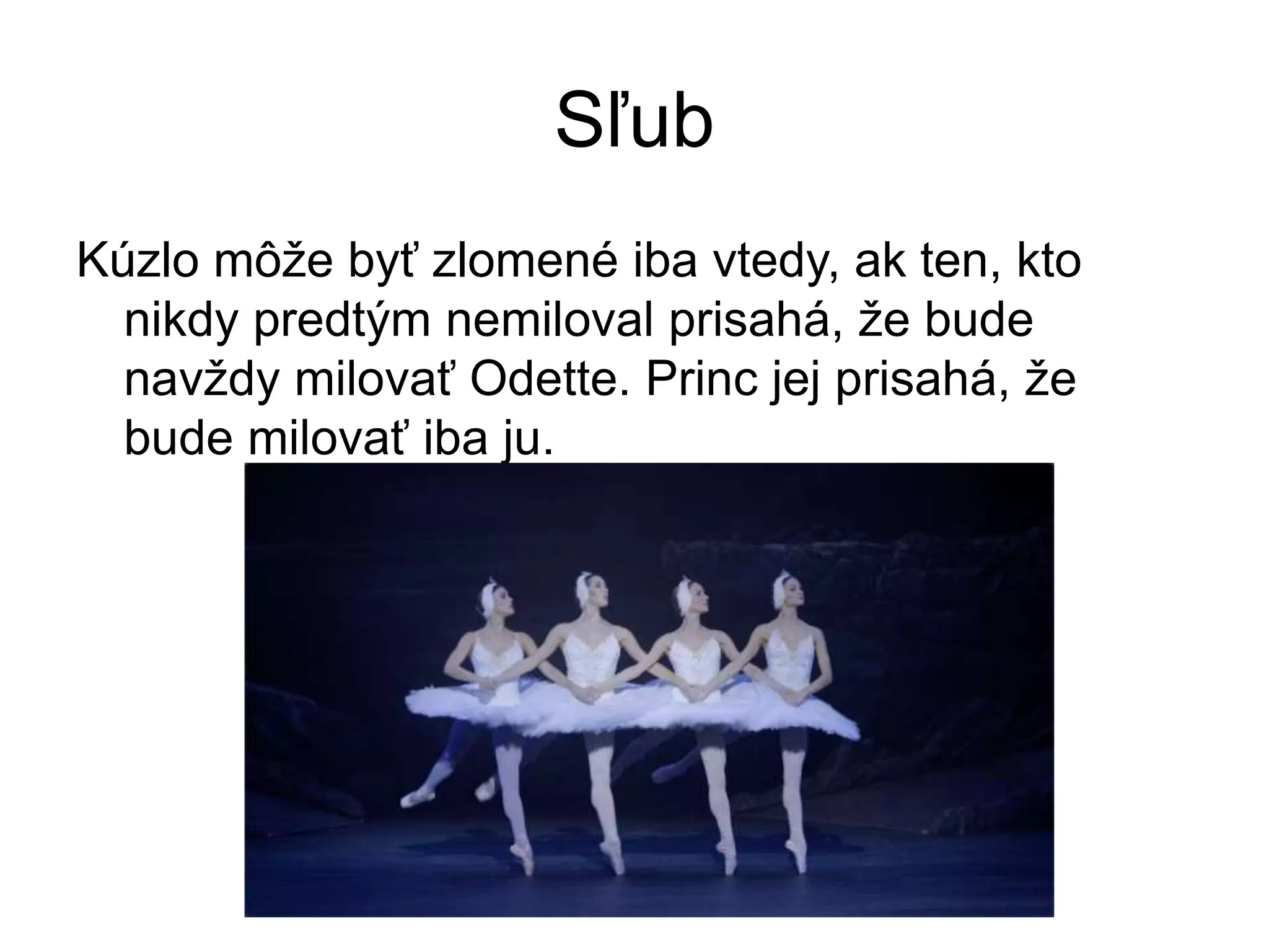 Sľub
Kúzlo môže byť zlomené iba vtedy, ak ten, kto
nikdy predtým nemiloval prisahá, že bude
navždy milovať Odette. Princ jej prisahá, že
bude milovať iba ju.
 