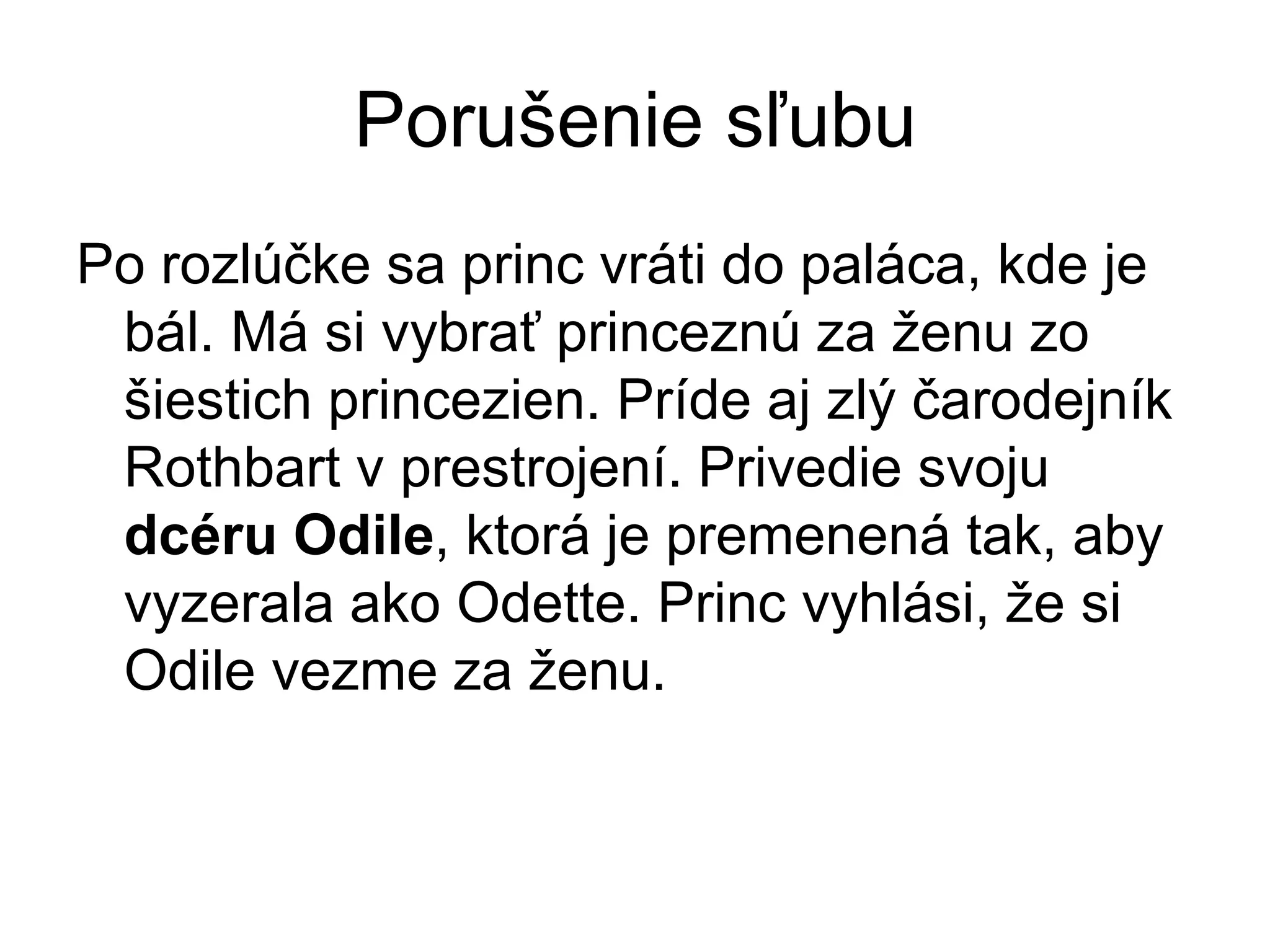 Porušenie sľubu
Po rozlúčke sa princ vráti do paláca, kde je
bál. Má si vybrať princeznú za ženu zo
šiestich princezien. Príde aj zlý čarodejník
Rothbart v prestrojení. Privedie svoju
dcéru Odile, ktorá je premenená tak, aby
vyzerala ako Odette. Princ vyhlási, že si
Odile vezme za ženu.
 