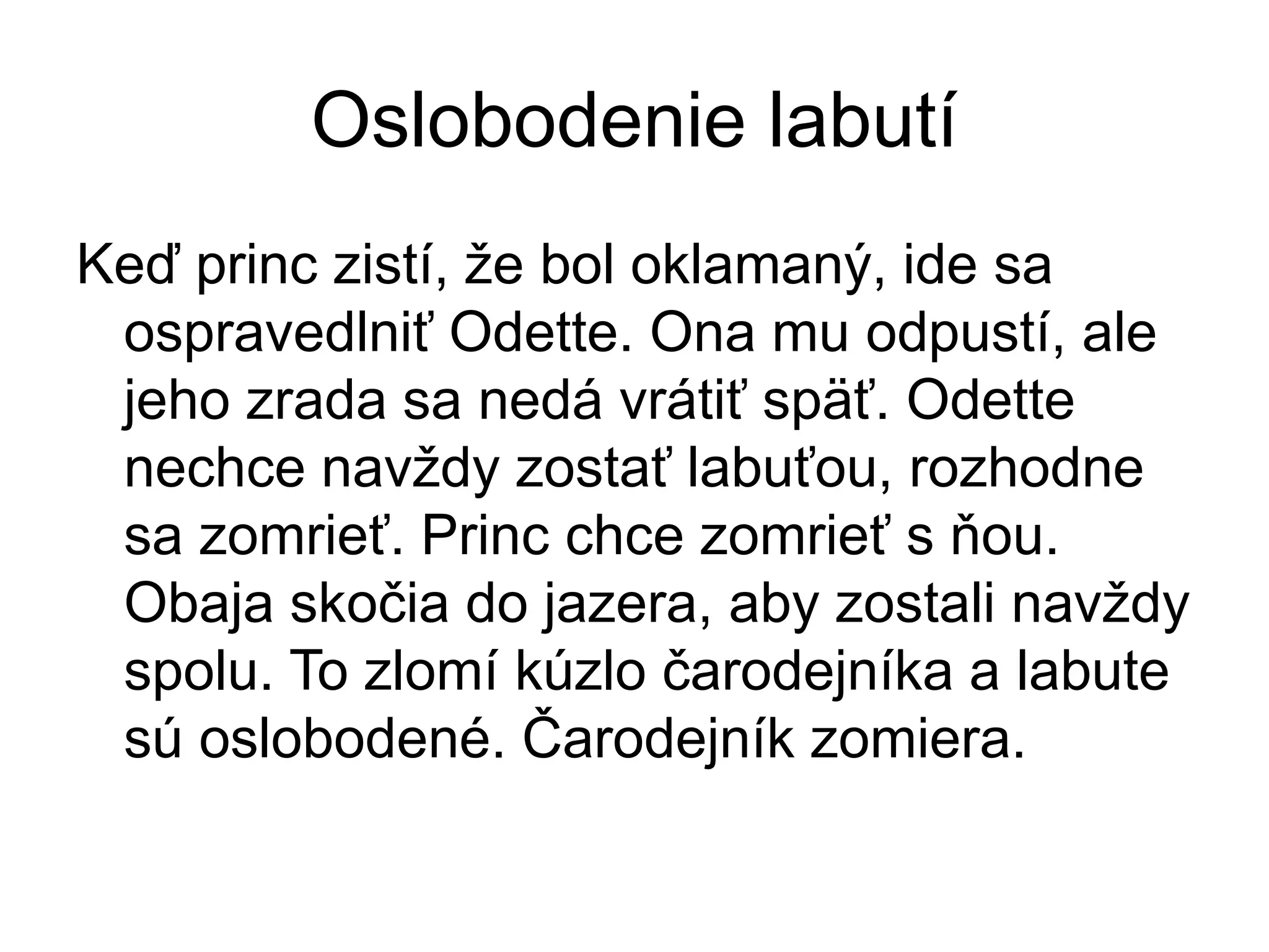 Oslobodenie labutí
Keď princ zistí, že bol oklamaný, ide sa
ospravedlniť Odette. Ona mu odpustí, ale
jeho zrada sa nedá vrátiť späť. Odette
nechce navždy zostať labuťou, rozhodne
sa zomrieť. Princ chce zomrieť s ňou.
Obaja skočia do jazera, aby zostali navždy
spolu. To zlomí kúzlo čarodejníka a labute
sú oslobodené. Čarodejník zomiera.
 