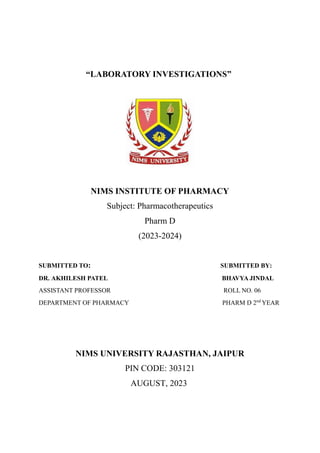 “LABORATORY INVESTIGATIONS”
NIMS INSTITUTE OF PHARMACY
Subject: Pharmacotherapeutics
Pharm D
(2023-2024)
SUBMITTED TO: SUBMITTED BY:
DR. AKHILESH PATEL BHAVYA JINDAL
ASSISTANT PROFESSOR ROLL NO. 06
DEPARTMENT OF PHARMACY PHARM D 2nd
YEAR
NIMS UNIVERSITY RAJASTHAN, JAIPUR
PIN CODE: 303121
AUGUST, 2023
 