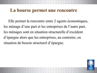 La bourse permet une rencontre

    Elle permet la rencontre entre 2 agents économiques,
les ménage d’une part et les entreprises de l’autre part,
les ménages sont en situation structurelle d’excédent
d’épargne alors que les entreprises, au contraire, en
situation de besoin structurel d’épargne.
 