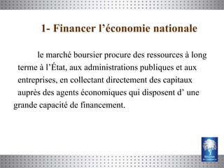 1- Financer l’économie nationale

       le marché boursier procure des ressources à long
 terme à l’État, aux administrations publiques et aux
 entreprises, en collectant directement des capitaux
 auprès des agents économiques qui disposent d’ une
grande capacité de financement.
 