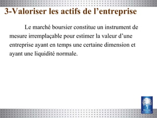 3-Valoriser les actifs de l’entreprise
       Le marché boursier constitue un instrument de
 mesure irremplaçable pour estimer la valeur d’une
 entreprise ayant en temps une certaine dimension et
 ayant une liquidité normale.
 