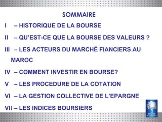 SOMMAIRE
I    – HISTORIQUE DE LA BOURSE

II   – QU’EST-CE QUE LA BOURSE DES VALEURS ?

III – LES ACTEURS DU MARCHÉ FIANCIERS AU
     MAROC

IV – COMMENT INVESTIR EN BOURSE?

V – LES PROCEDURE DE LA COTATION

VI – LA GESTION COLLECTIVE DE L’EPARGNE

VII – LES INDICES BOURSIERS
 