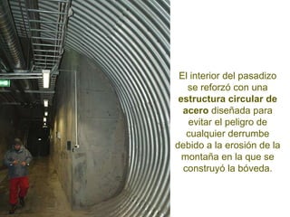 El interior del pasadizo se reforzó con una  estructura circular de acero  diseñada para evitar el peligro de cualquier derrumbe debido a la erosión de la montaña en la que se construyó la bóveda. 