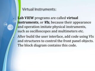 . Lab VIEW programs are called virtual
instruments, or VIs, because their appearance
and operation imitate physical instruments,
such as oscilloscopes and multimeters etc.
. After build the user interface, add code using VIs
and structures to control the front panel objects.
The block diagram contains this code.