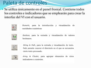 Paleta de controles
 Se utiliza únicamente en el panel frontal. Contiene todos

los controles e indicadores que se emplearán para crear la
interfaz del VI con el usuario.

 