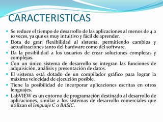 CARACTERISTICAS
 Se reduce el tiempo de desarrollo de las aplicaciones al menos de 4 a









10 veces, ya que es muy intuitivo y fácil de aprender.
Dota de gran flexibilidad al sistema, permitiendo cambios y
actualizaciones tanto del hardware como del software.
Da la posibilidad a los usuarios de crear soluciones completas y
complejas.
Con un único sistema de desarrollo se integran las funciones de
adquisición, análisis y presentación de datos.
El sistema está dotado de un compilador gráfico para lograr la
máxima velocidad de ejecución posible.
Tiene la posibilidad de incorporar aplicaciones escritas en otros
lenguajes.
LabVIEW es un entorno de programación destinado al desarrollo de
aplicaciones, similar a los sistemas de desarrollo comerciales que
utilizan el lenguaje C o BASIC.

 