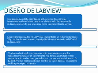 DISEÑO DE LABVIEW
Este programa estaba orientado a aplicaciones de control de
instrumentos electrónicos usadas en el desarrollo de sistemas de
instrumentación, lo que se conoce como instrumentación virtual.

Los programas creados en LabVIEW se guardarán en ficheros llamados
VI y con la misma extensión, que significa instrumento virtual (Virtual
Instruments)

También relacionado con este concepto se da nombre a sus dos
ventanas principales: un instrumento real tendrá un Panel Frontal
donde estarán sus botones, pantallas, etc. y una circuitería interna. En
LabVIEW estas partes reciben el nombre de Panel Frontal y Diagrama
de Bloques respectivamente.

 