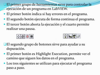 El primer grupo de herramientas sirve para controlar la

ejecución de un programa en LabVIEW.
 El primer botón indica si hay errores en el programa.
 El segundo botón ejecuta de forma continua el programa.
 El tercer botón aborta la ejecución y el cuarto permite
realizar una pausa.

El segundo grupo de botones sirve para ayudar a su

depuración.
 El primer botón es Highlight Execution, permite ver el
camino que siguen los datos en el programa.
 Los tres siguientes se utilizan para ejecutar el programa
paso a paso.

 