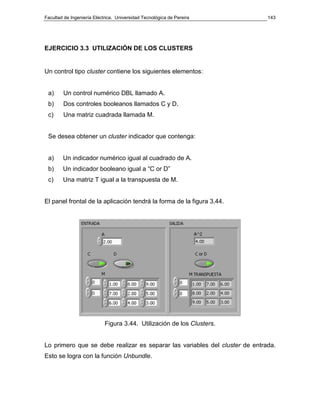 Facultad de Ingeniería Eléctrica. Universidad Tecnológica de Pereira 
143 
EJERCICIO 3.3 UTILIZACIÓN DE LOS CLUSTERS 
Un control tipo cluster contiene los siguientes elementos: 
a) Un control numérico DBL llamado A. 
b) Dos controles booleanos llamados C y D. 
c) Una matriz cuadrada llamada M. 
Se desea obtener un cluster indicador que contenga: 
a) Un indicador numérico igual al cuadrado de A. 
b) Un indicador booleano igual a “C or D” 
c) Una matriz T igual a la transpuesta de M. 
El panel frontal de la aplicación tendrá la forma de la figura 3.44. 
Figura 3.44. Utilización de los Clusters. 
Lo primero que se debe realizar es separar las variables del cluster de entrada. 
Esto se logra con la función Unbundle. 
 