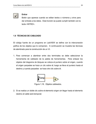 Curso Básico de LabVIEW 6i 
26 
Entrar 
Botón que aparece cuando se editan textos o números y sirve para 
dar entrada a los datos. Esta función se puede cumplir también con la 
tecla <INTRO>. 
1.9 TÉCNICAS DE CABLEADO 
El código fuente de un programa en LabVIEW se define con la interconexión 
gráfica de los objetos que lo componen. A continuación se muestra las técnicas 
de alambrado para la construcción de un VI. 
1. Para comenzar a alambrar entre dos terminales se debe seleccionar la 
herramienta de cableado de la paleta de herramientas. Para enlazar los 
objetos del diagrama de bloques se coloca el puntero sobre el origen, cuando 
el origen parpadee se hace un clic sobre él, luego se lleva el puntero hasta el 
destino y cuando parpadee se hace otro clic sobre él. 
Figura 1.18. Objetos cableados. 
2. Si se realiza un doble clic sobre el elemento origen sin llegar hasta el elemento 
destino el cable será temporal. 
 