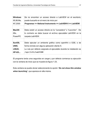 Facultad de Ingeniería Eléctrica, Universidad Tecnológica de Pereira 
37 
Windows 
95,98,Me, 
NT,2000 
De no encontrar un acceso directo a LabVIEW en el escritorio, 
puede buscarlo en el menú de inicio por: 
Programas >> National Instruments >> LabVIEW 6 >> LabVIEW. 
MacOS 
68x, 
PowerPC 
Debe existir un acceso directo en la “Lanzadera" o “Launcher”. De 
lo contrario se debe buscar el archivo ejecutable LabVIEW en la 
carpeta LabVIEW. 
SunOS, 
UNIX, 
LINUX, 
HP-UX... 
Debe ejecutar un ambiente gráfico como openWin o CDE; o de 
forma remota con alguna aplicación cliente X. 
La ruta por defecto asignada al ejecutable durante la instalación es 
/opt/lv51/LabVIEW 
El programa tarda unos segundos en cargar y por defecto comienza su ejecución 
con la ventana de inicio que se muestra la figura 1.33. 
Esta ventana se puede obviar seleccionando la opción “Do not show this window 
when launching”, que aparece en ella misma. 
 
