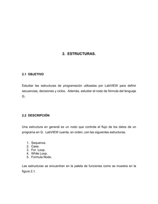2. ESTRUCTURAS. 
2.1 OBJETIVO 
Estudiar las estructuras de programación utilizadas por LabVIEW para definir 
secuencias, decisiones y ciclos. Además, estudiar el nodo de fórmula del lenguaje 
G. 
2.2 DESCRIPCIÓN 
Una estructura en general es un nodo que controla el flujo de los datos de un 
programa en G. LabVIEW cuenta, en orden, con las siguientes estructuras. 
1. Sequence. 
2. Case. 
3. For Loop. 
4. While Loop. 
5. Formula Node. 
Las estructuras se encuentran en la paleta de funciones como se muestra en la 
figura 2.1. 
 