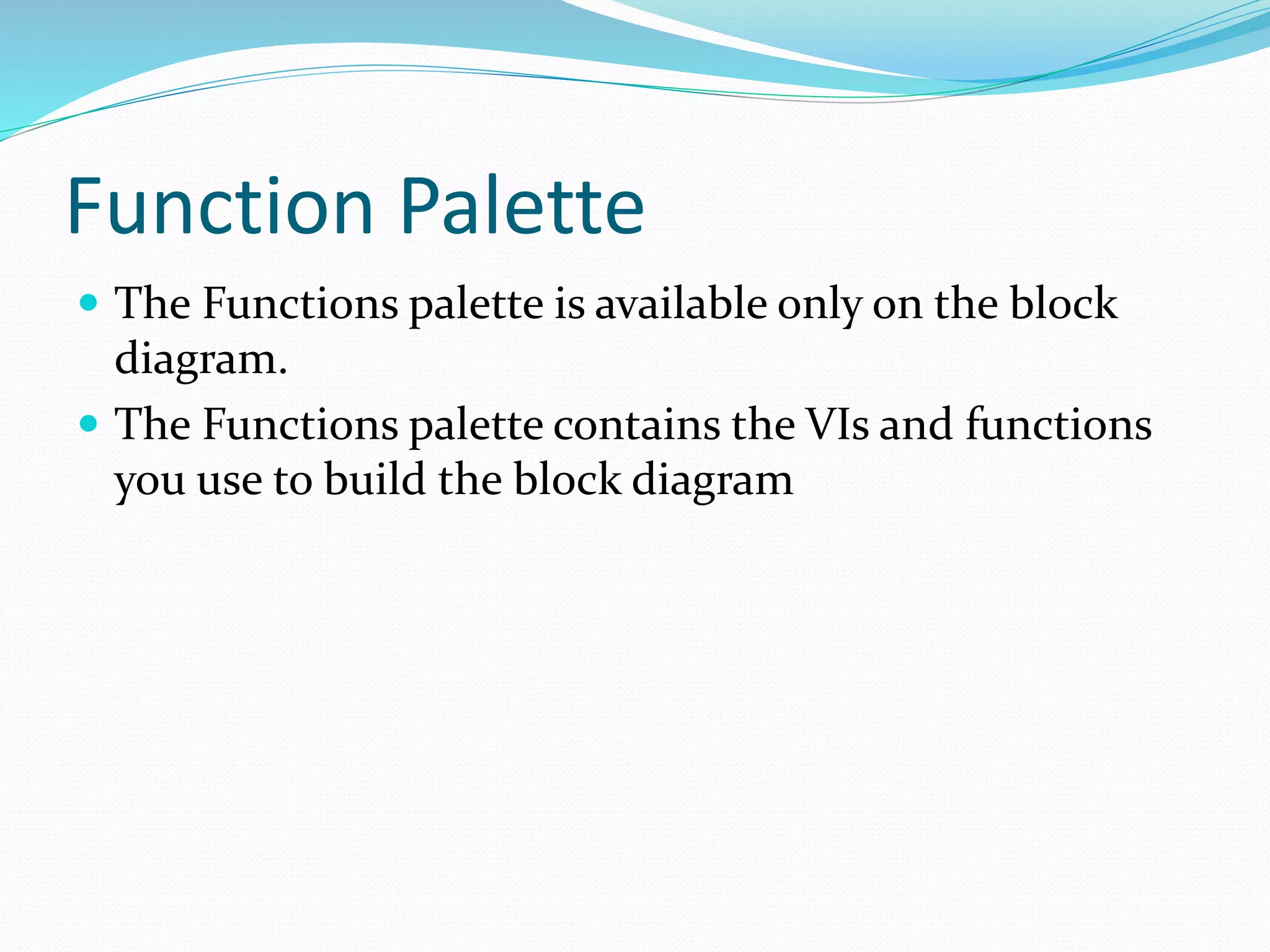 Function Palette
 The Functions palette is available only on the block
diagram.
 The Functions palette contains the VIs and functions
you use to build the block diagram
 