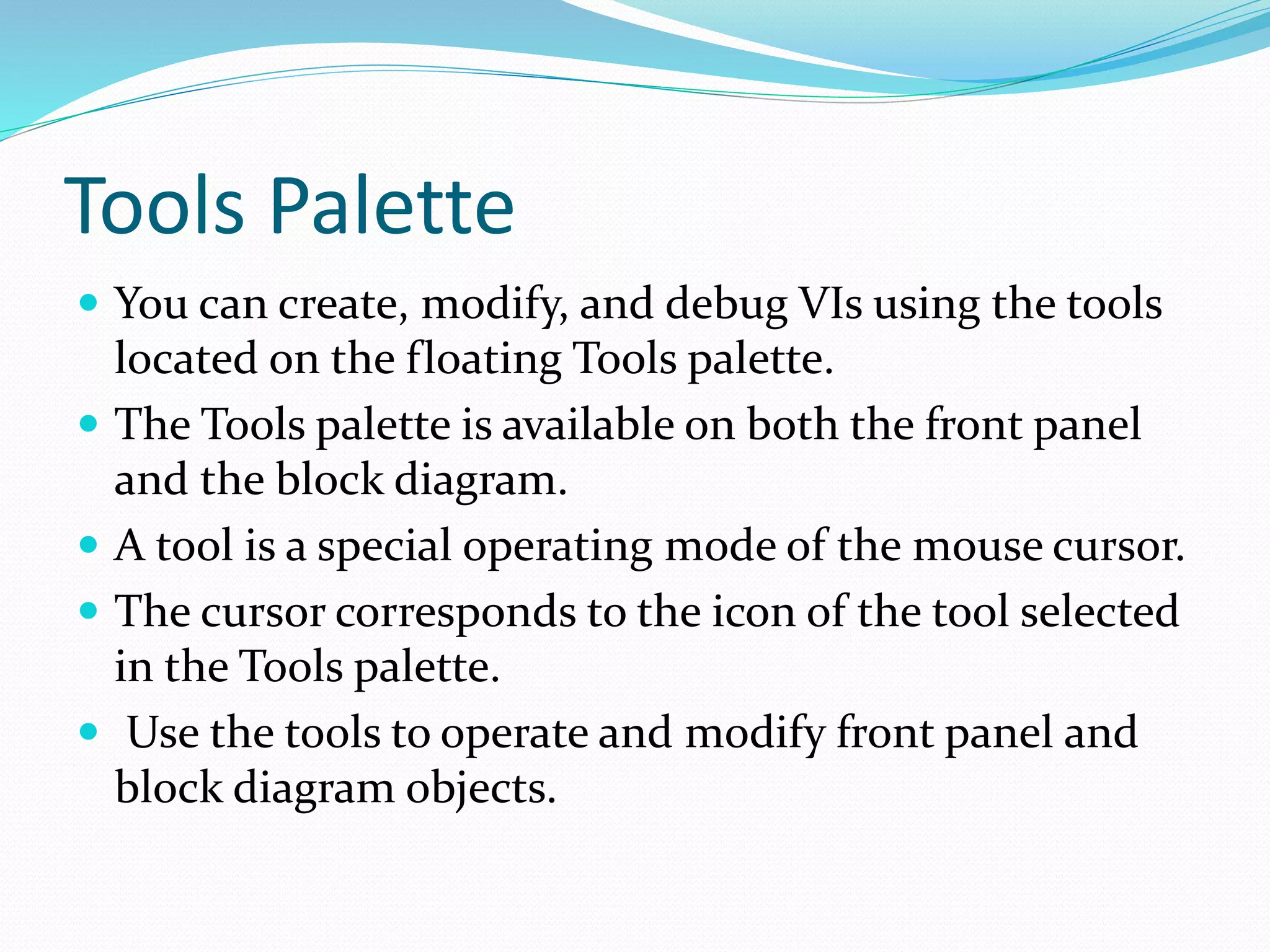 Tools Palette
 You can create, modify, and debug VIs using the tools
located on the floating Tools palette.
 The Tools palette is available on both the front panel
and the block diagram.
 A tool is a special operating mode of the mouse cursor.
 The cursor corresponds to the icon of the tool selected
in the Tools palette.
 Use the tools to operate and modify front panel and
block diagram objects.
 