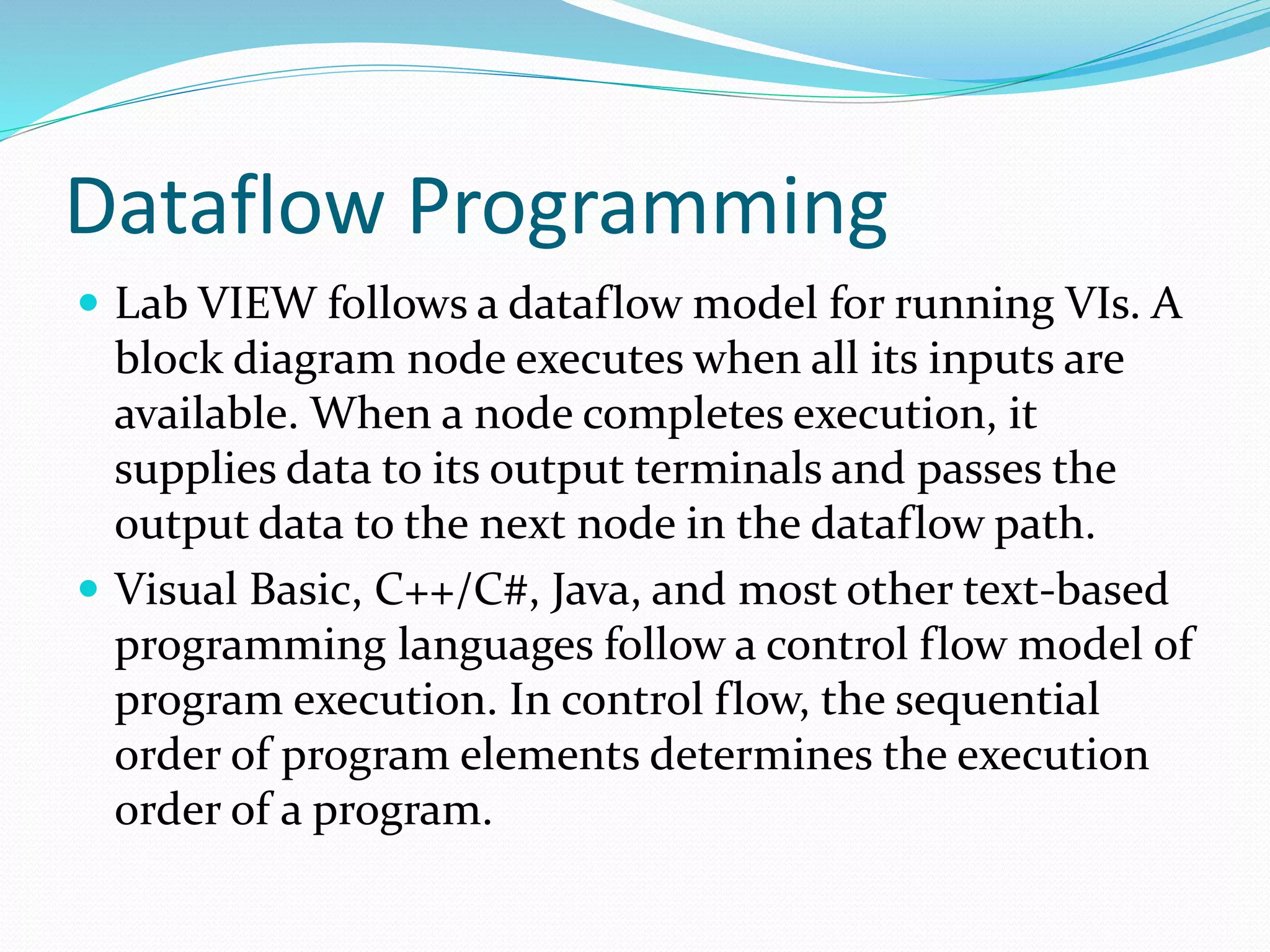 Dataflow Programming
 Lab VIEW follows a dataflow model for running VIs. A
block diagram node executes when all its inputs are
available. When a node completes execution, it
supplies data to its output terminals and passes the
output data to the next node in the dataflow path.
 Visual Basic, C++/C#, Java, and most other text-based
programming languages follow a control flow model of
program execution. In control flow, the sequential
order of program elements determines the execution
order of a program.
 
