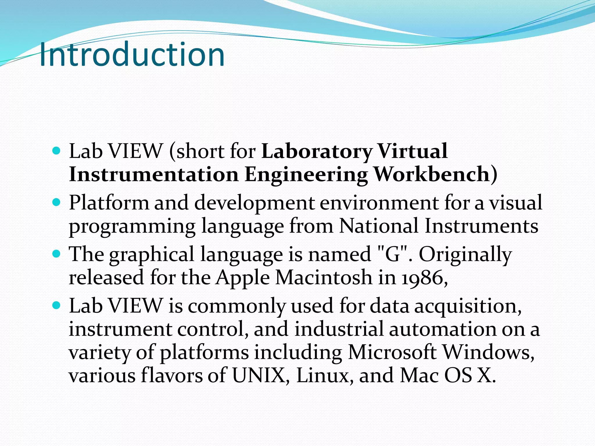 Introduction
 Lab VIEW (short for Laboratory Virtual
Instrumentation Engineering Workbench)
 Platform and development environment for a visual
programming language from National Instruments
 The graphical language is named "G". Originally
released for the Apple Macintosh in 1986,
 Lab VIEW is commonly used for data acquisition,
instrument control, and industrial automation on a
variety of platforms including Microsoft Windows,
various flavors of UNIX, Linux, and Mac OS X.
 