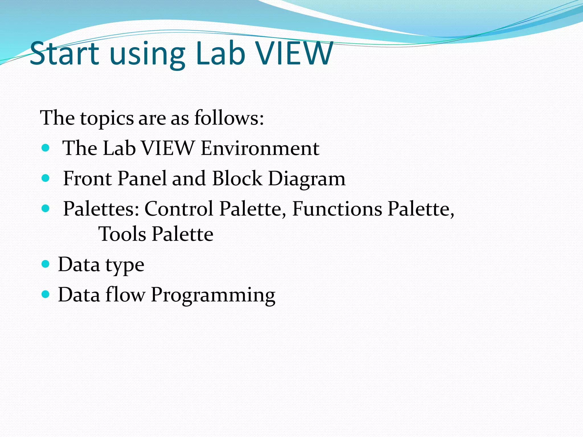 Start using Lab VIEW
The topics are as follows:
 The Lab VIEW Environment
 Front Panel and Block Diagram
 Palettes: Control Palette, Functions Palette,
Tools Palette
 Data type
 Data flow Programming
 