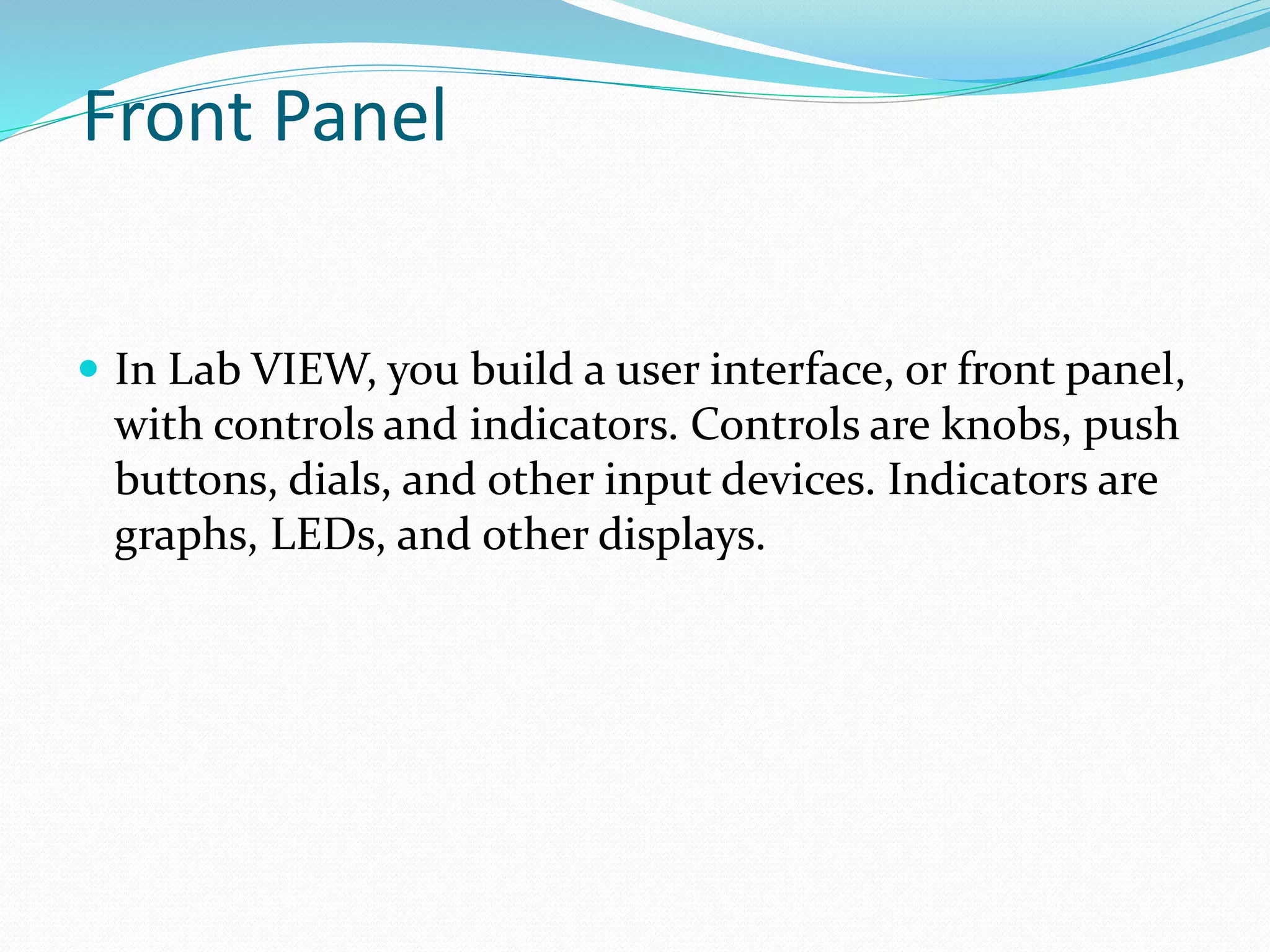 Front Panel
 In Lab VIEW, you build a user interface, or front panel,
with controls and indicators. Controls are knobs, push
buttons, dials, and other input devices. Indicators are
graphs, LEDs, and other displays.
 