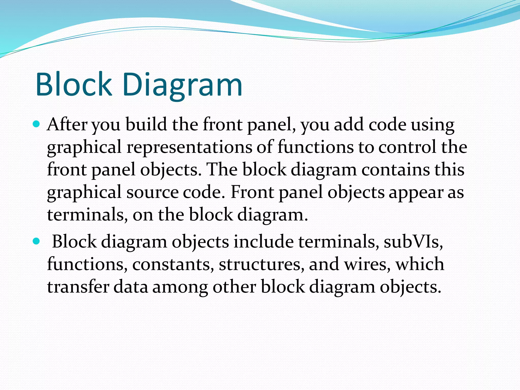 Block Diagram
 After you build the front panel, you add code using
graphical representations of functions to control the
front panel objects. The block diagram contains this
graphical source code. Front panel objects appear as
terminals, on the block diagram.
 Block diagram objects include terminals, subVIs,
functions, constants, structures, and wires, which
transfer data among other block diagram objects.
 