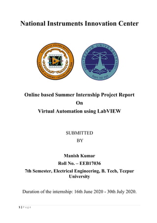 1 | P a g e
National Instruments Innovation Center
Online based Summer Internship Project Report
On
Virtual Automation using LabVIEW
SUBMITTED
BY
Manish Kumar
Roll No. – EEB17036
7th Semester, Electrical Engineering, B. Tech, Tezpur
University
Duration of the internship: 16th June 2020 - 30th July 2020.
 