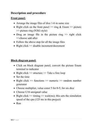 12 | P a g e
Description and procedure
Front panel:
• Arrange the image files of dice 1-6 in same size
• Right click on the front panel >> ring & Enum >> picture
>> picture ring (NXG style)
• Drag an image file in the picture ring >> right click
>>choose add after
• Follow the above step for all the image files
• Right click >> disable increment/decrement
Block diagram panel:
• Click on block diagram panel, convert the picture Enum
terminal to indicator
• Right click >> structure >> Take a fore loop
• Set the time
• Right click >> functions >> numeric >> random number
generator
• Choose multiplier, value const 5 for 0-5, for six dice
• Choose U16 unsigned value
• Right click >> timing >> wait(ms); this sets the simulation
speed of the cpu (125 ms in this project)
• Run
 