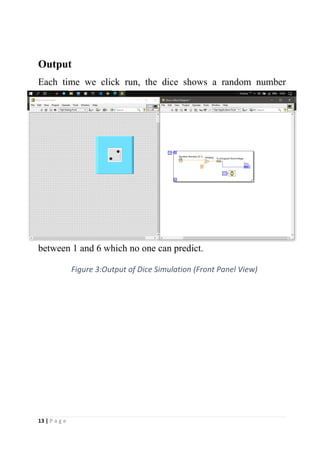13 | P a g e
Output
Each time we click run, the dice shows a random number
between 1 and 6 which no one can predict.
Figure 3:Output of Dice Simulation (Front Panel View)
 