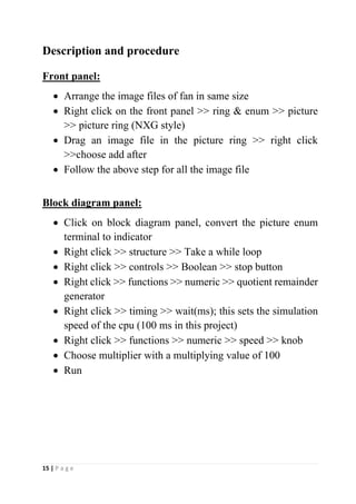 15 | P a g e
Description and procedure
Front panel:
• Arrange the image files of fan in same size
• Right click on the front panel >> ring & enum >> picture
>> picture ring (NXG style)
• Drag an image file in the picture ring >> right click
>>choose add after
• Follow the above step for all the image file
Block diagram panel:
• Click on block diagram panel, convert the picture enum
terminal to indicator
• Right click >> structure >> Take a while loop
• Right click >> controls >> Boolean >> stop button
• Right click >> functions >> numeric >> quotient remainder
generator
• Right click >> timing >> wait(ms); this sets the simulation
speed of the cpu (100 ms in this project)
• Right click >> functions >> numeric >> speed >> knob
• Choose multiplier with a multiplying value of 100
• Run
 