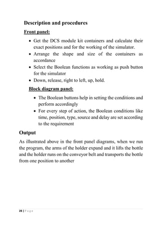 28 | P a g e
Description and procedures
Front panel:
• Get the DCS module kit containers and calculate their
exact positions and for the working of the simulator.
• Arrange the shape and size of the containers as
accordance
• Select the Boolean functions as working as push button
for the simulator
• Down, release, right to left, up, hold.
Block diagram panel:
• The Boolean buttons help in setting the conditions and
perform accordingly
• For every step of action, the Boolean conditions like
time, position, type, source and delay are set according
to the requirement
Output
As illustrated above in the front panel diagrams, when we run
the program, the arms of the holder expand and it lifts the bottle
and the holder runs on the conveyor belt and transports the bottle
from one position to another
 