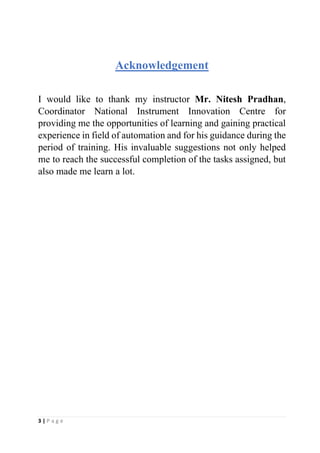 3 | P a g e
Acknowledgement
I would like to thank my instructor Mr. Nitesh Pradhan,
Coordinator National Instrument Innovation Centre for
providing me the opportunities of learning and gaining practical
experience in field of automation and for his guidance during the
period of training. His invaluable suggestions not only helped
me to reach the successful completion of the tasks assigned, but
also made me learn a lot.
 