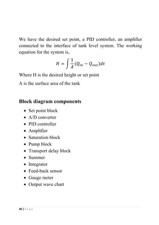 30 | P a g e
We have the desired set point, a PID controller, an amplifier
connected to the interface of tank level system. The working
equation for the system is,
𝐻 = ∫
1
𝐴
(𝑄𝑖𝑛 − 𝑄𝑜𝑢𝑡)𝑑𝑡
Where H is the desired height or set point
A is the surface area of the tank
Block diagram components
• Set point block
• A/D converter
• PID controller
• Amplifier
• Saturation block
• Pump block
• Transport delay block
• Summer
• Integrator
• Feed-back sensor
• Gauge meter
• Output wave chart
 