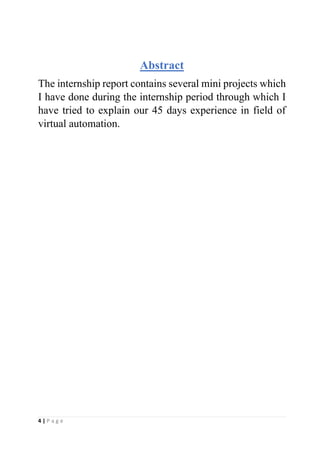 4 | P a g e
Abstract
The internship report contains several mini projects which
I have done during the internship period through which I
have tried to explain our 45 days experience in field of
virtual automation.
 