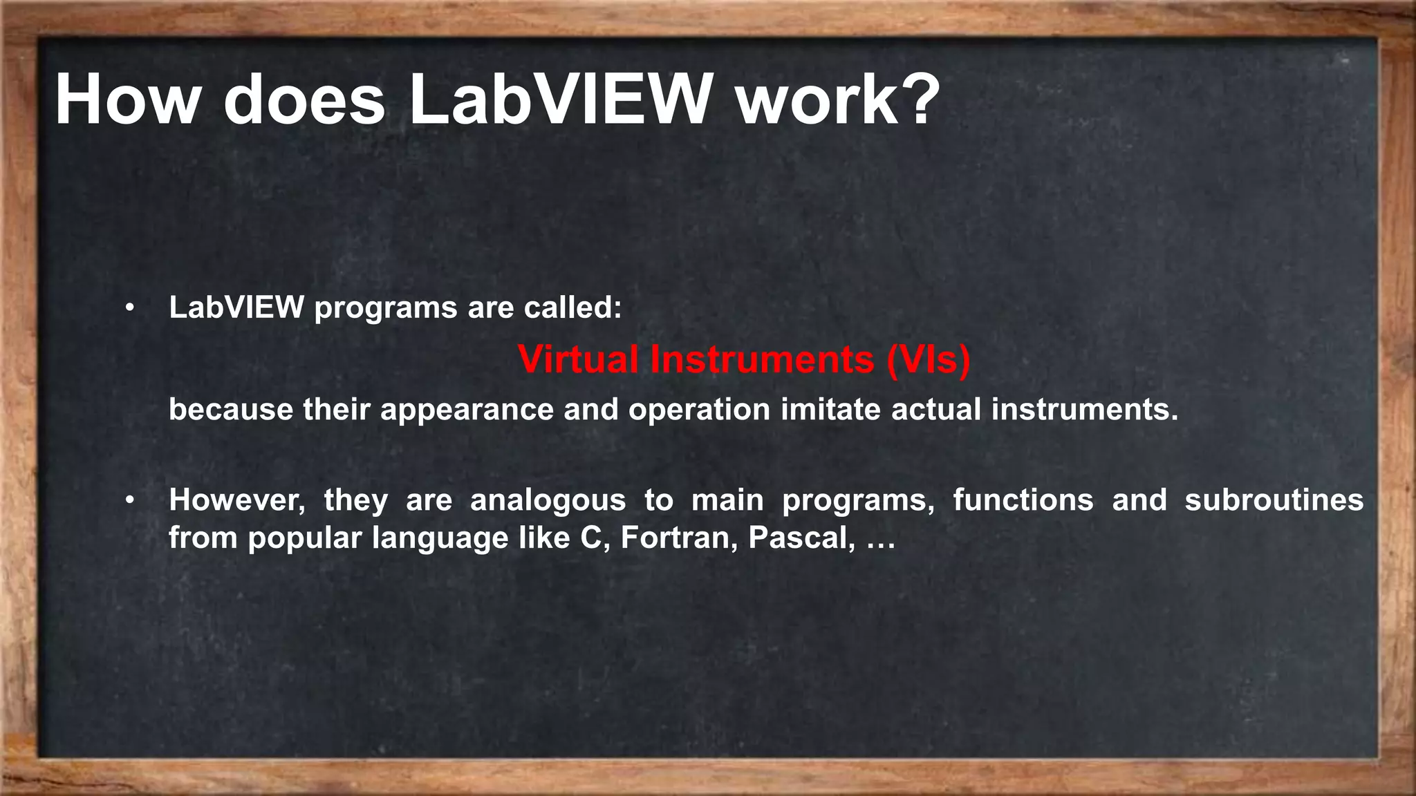 How does LabVIEW work? • LabVIEW programs are called: Virtual Instruments (VIs) because their appearance and operation imitate actual instruments. • However, they are analogous to main programs, functions and subroutines from popular language like C, Fortran, Pascal, … 