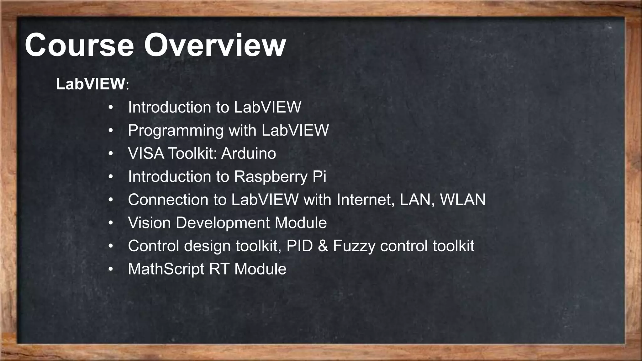 Course Overview LabVIEW: • Introduction to LabVIEW • Programming with LabVIEW • VISA Toolkit: Arduino • Introduction to Raspberry Pi • Connection to LabVIEW with Internet, LAN, WLAN • Vision Development Module • Control design toolkit, PID & Fuzzy control toolkit • MathScript RT Module 