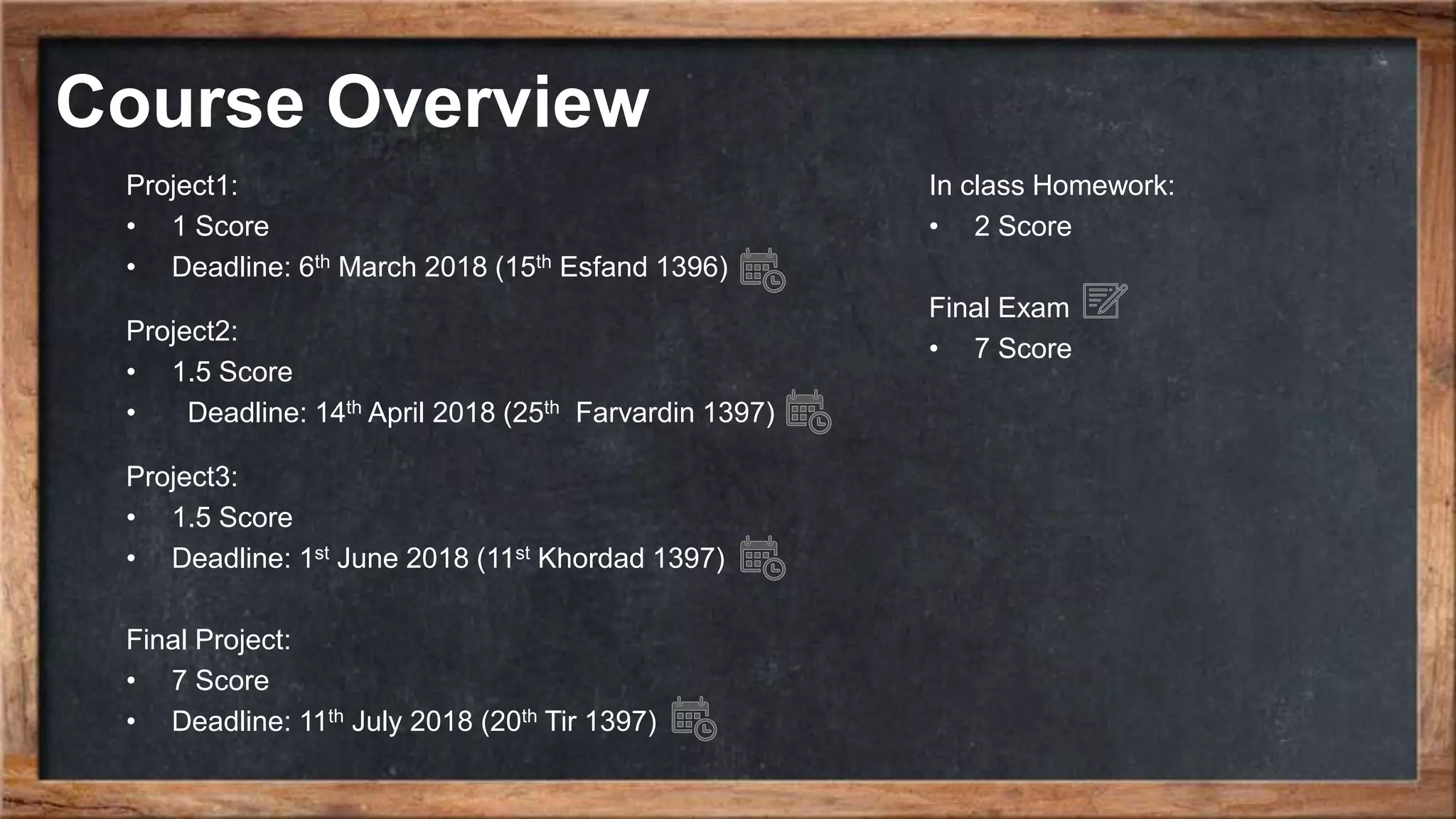 Course Overview In class Homework: • 2 Score Final Exam • 7 Score Project1: • 1 Score • Deadline: 6th March 2018 (15th Esfand 1396) Project2: • 1.5 Score • Deadline: 14th April 2018 (25th Farvardin 1397) Project3: • 1.5 Score • Deadline: 1st June 2018 (11st Khordad 1397) Final Project: • 7 Score • Deadline: 11th July 2018 (20th Tir 1397) 