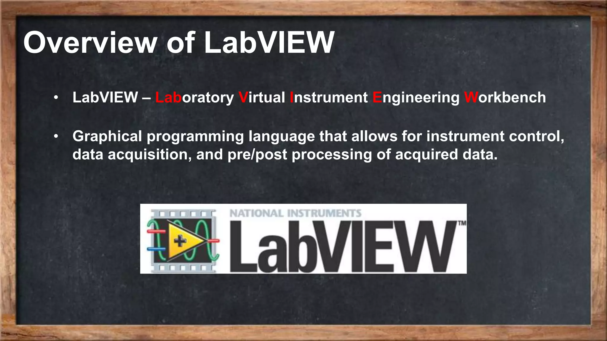 Overview of LabVIEW • LabVIEW – Laboratory Virtual Instrument Engineering Workbench • Graphical programming language that allows for instrument control, data acquisition, and pre/post processing of acquired data. 