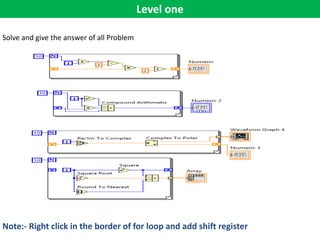Level one
Solve and give the answer of all Problem
Note:- Right click in the border of for loop and add shift register
 