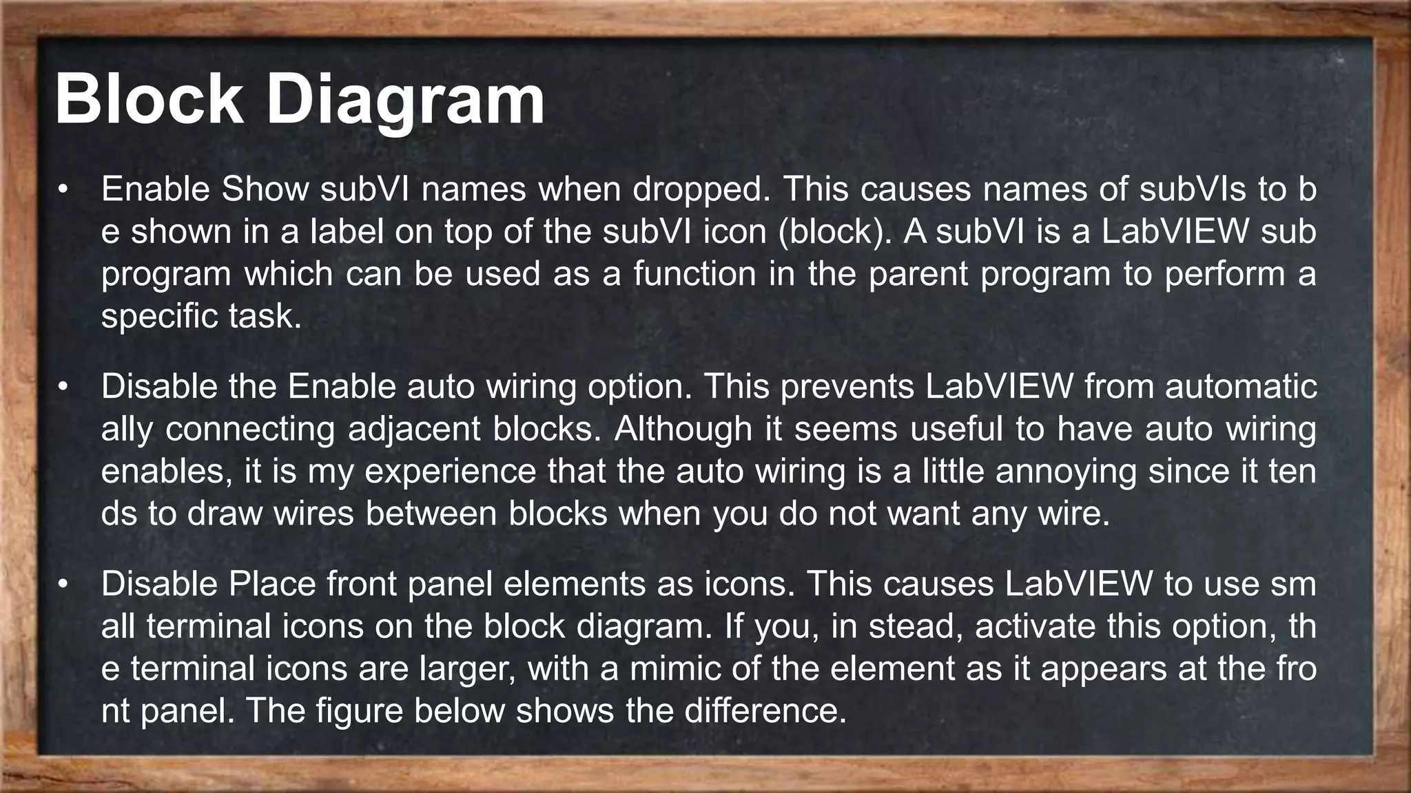 Block Diagram
• Enable Show subVI names when dropped. This causes names of subVIs to b
e shown in a label on top of the subVI icon (block). A subVI is a LabVIEW sub
program which can be used as a function in the parent program to perform a
specific task.
• Disable the Enable auto wiring option. This prevents LabVIEW from automatic
ally connecting adjacent blocks. Although it seems useful to have auto wiring
enables, it is my experience that the auto wiring is a little annoying since it ten
ds to draw wires between blocks when you do not want any wire.
• Disable Place front panel elements as icons. This causes LabVIEW to use sm
all terminal icons on the block diagram. If you, in stead, activate this option, th
e terminal icons are larger, with a mimic of the element as it appears at the fro
nt panel. The figure below shows the difference.
 