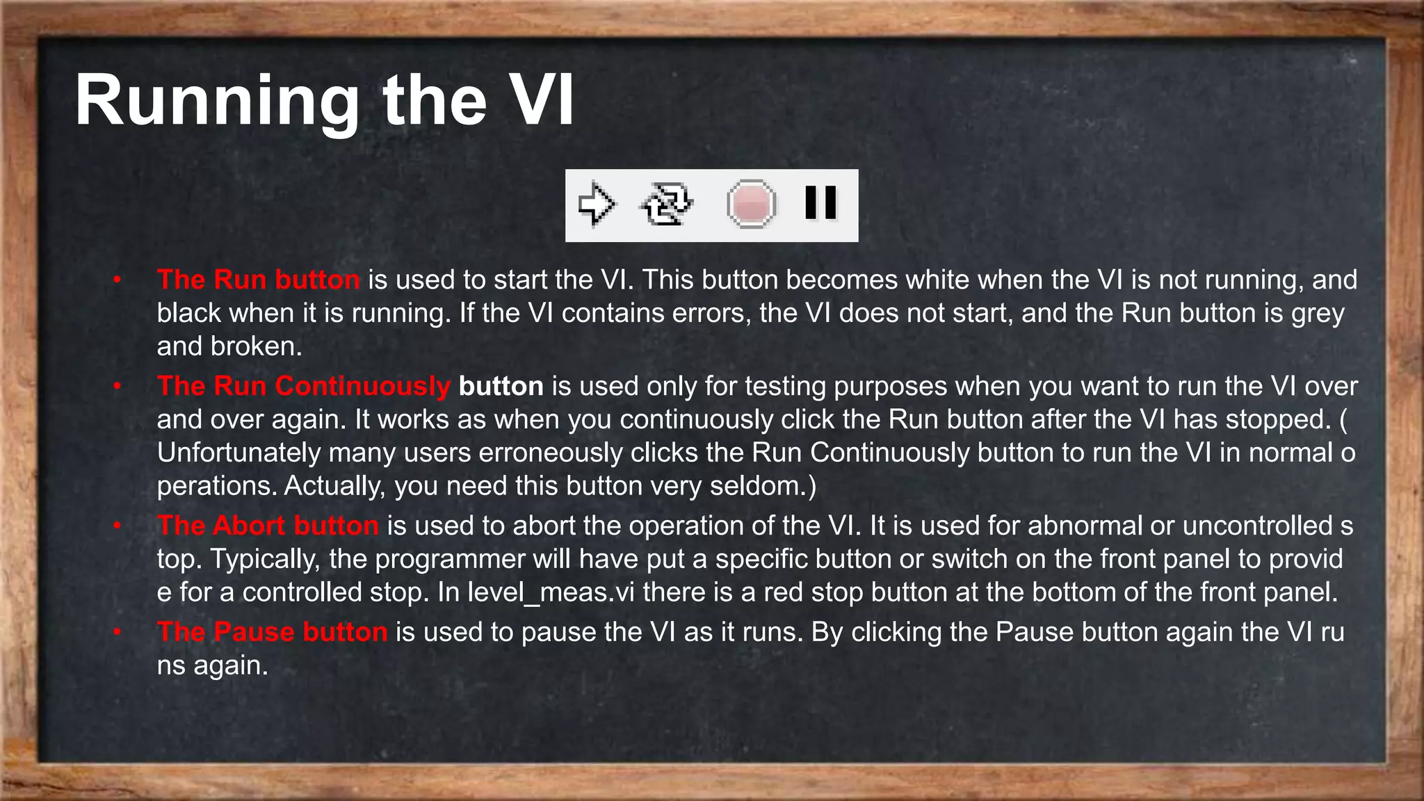 Running the VI
• The Run button is used to start the VI. This button becomes white when the VI is not running, and
black when it is running. If the VI contains errors, the VI does not start, and the Run button is grey
and broken.
• The Run Continuously button is used only for testing purposes when you want to run the VI over
and over again. It works as when you continuously click the Run button after the VI has stopped. (
Unfortunately many users erroneously clicks the Run Continuously button to run the VI in normal o
perations. Actually, you need this button very seldom.)
• The Abort button is used to abort the operation of the VI. It is used for abnormal or uncontrolled s
top. Typically, the programmer will have put a specific button or switch on the front panel to provid
e for a controlled stop. In level_meas.vi there is a red stop button at the bottom of the front panel.
• The Pause button is used to pause the VI as it runs. By clicking the Pause button again the VI ru
ns again.
 