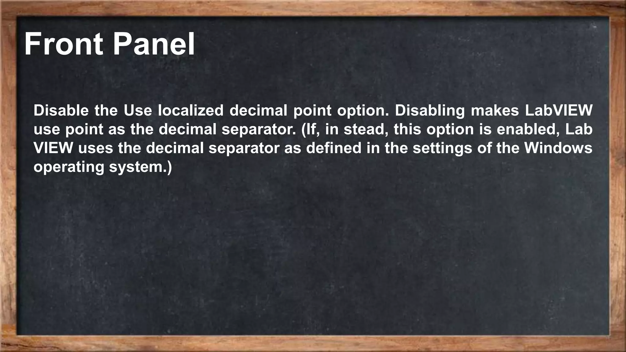 Front Panel
Disable the Use localized decimal point option. Disabling makes LabVIEW
use point as the decimal separator. (If, in stead, this option is enabled, Lab
VIEW uses the decimal separator as defined in the settings of the Windows
operating system.)
 