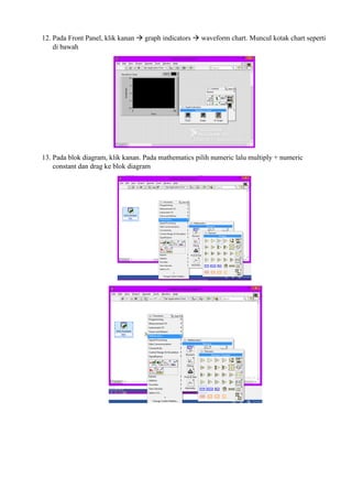 12. Pada Front Panel, klik kanan  graph indicators  waveform chart. Muncul kotak chart seperti
di bawah
13. Pada blok diagram, klik kanan. Pada mathematics pilih numeric lalu multiply + numeric
constant dan drag ke blok diagram
 