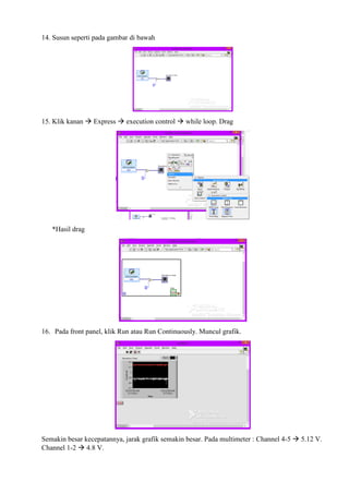 14. Susun seperti pada gambar di bawah
15. Klik kanan  Express  execution control  while loop. Drag
*Hasil drag
16. Pada front panel, klik Run atau Run Continuously. Muncul grafik.
Semakin besar kecepatannya, jarak grafik semakin besar. Pada multimeter : Channel 4-5  5.12 V.
Channel 1-2  4.8 V.
 