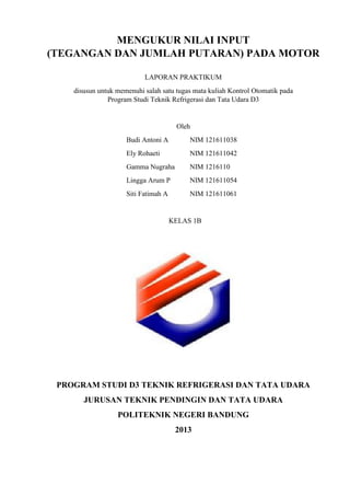 MENGUKUR NILAI INPUT
(TEGANGAN DAN JUMLAH PUTARAN) PADA MOTOR
LAPORAN PRAKTIKUM
disusun untuk memenuhi salah satu tugas mata kuliah Kontrol Otomatik pada
Program Studi Teknik Refrigerasi dan Tata Udara D3
Oleh
Budi Antoni A NIM 121611038
Ely Rohaeti NIM 121611042
Gamma Nugraha NIM 1216110
Lingga Arum P NIM 121611054
Siti Fatimah A NIM 121611061
KELAS 1B
PROGRAM STUDI D3 TEKNIK REFRIGERASI DAN TATA UDARA
JURUSAN TEKNIK PENDINGIN DAN TATA UDARA
POLITEKNIK NEGERI BANDUNG
2013
 