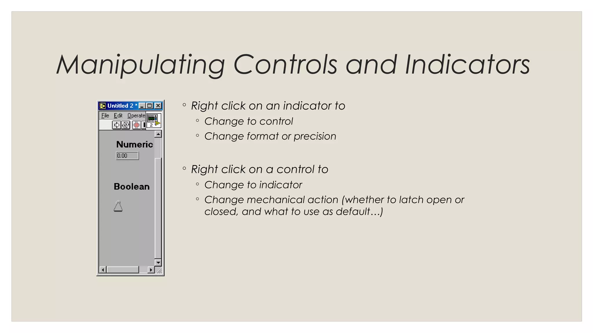 Manipulating Controls and Indicators
◦ Right click on an indicator to
◦ Change to control
◦ Change format or precision
◦ Right click on a control to
◦ Change to indicator
◦ Change mechanical action (whether to latch open or
closed, and what to use as default…)
 