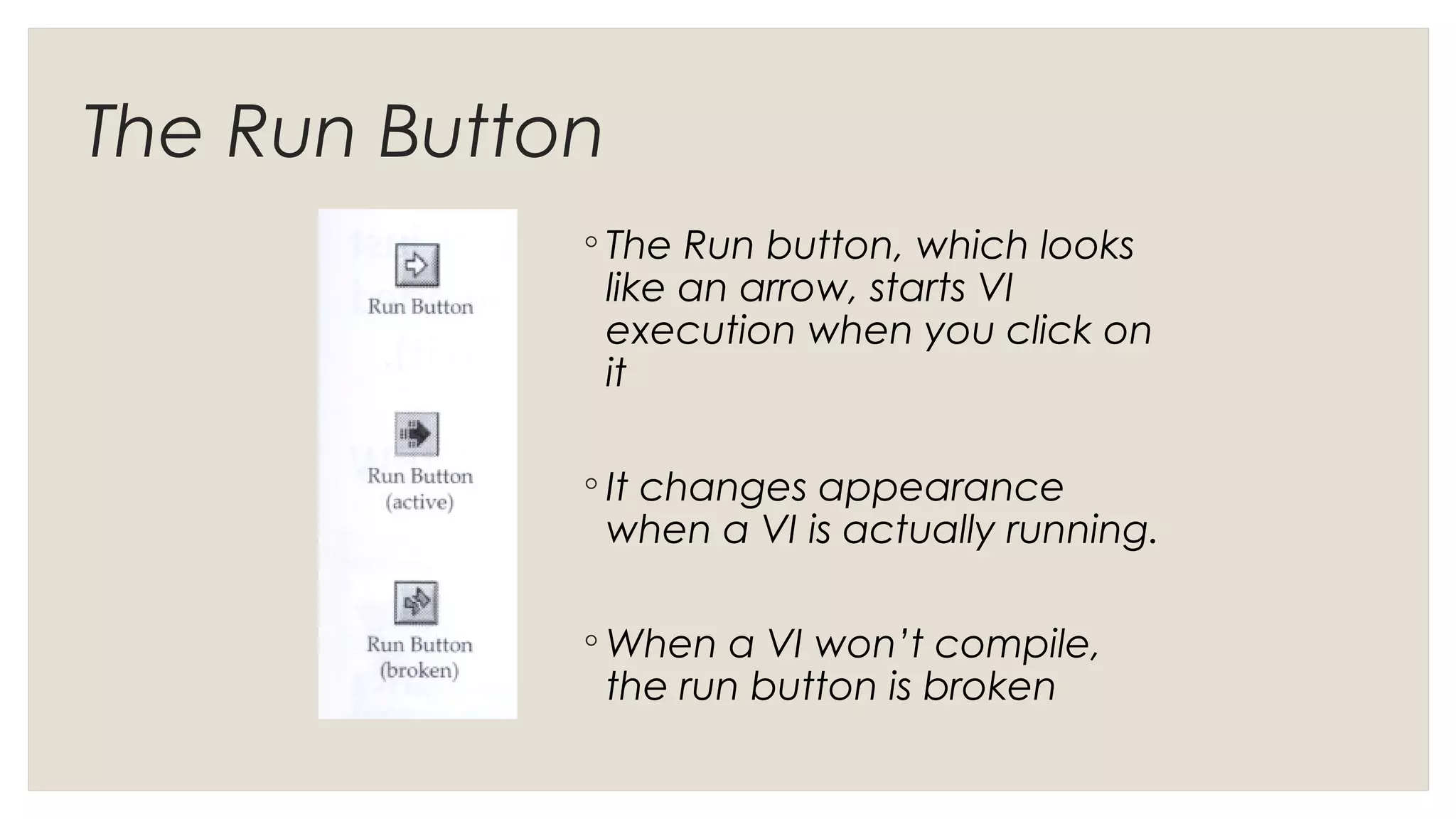 The Run Button
◦ The Run button, which looks
like an arrow, starts VI
execution when you click on
it
◦ It changes appearance
when a VI is actually running.
◦ When a VI won’t compile,
the run button is broken
 