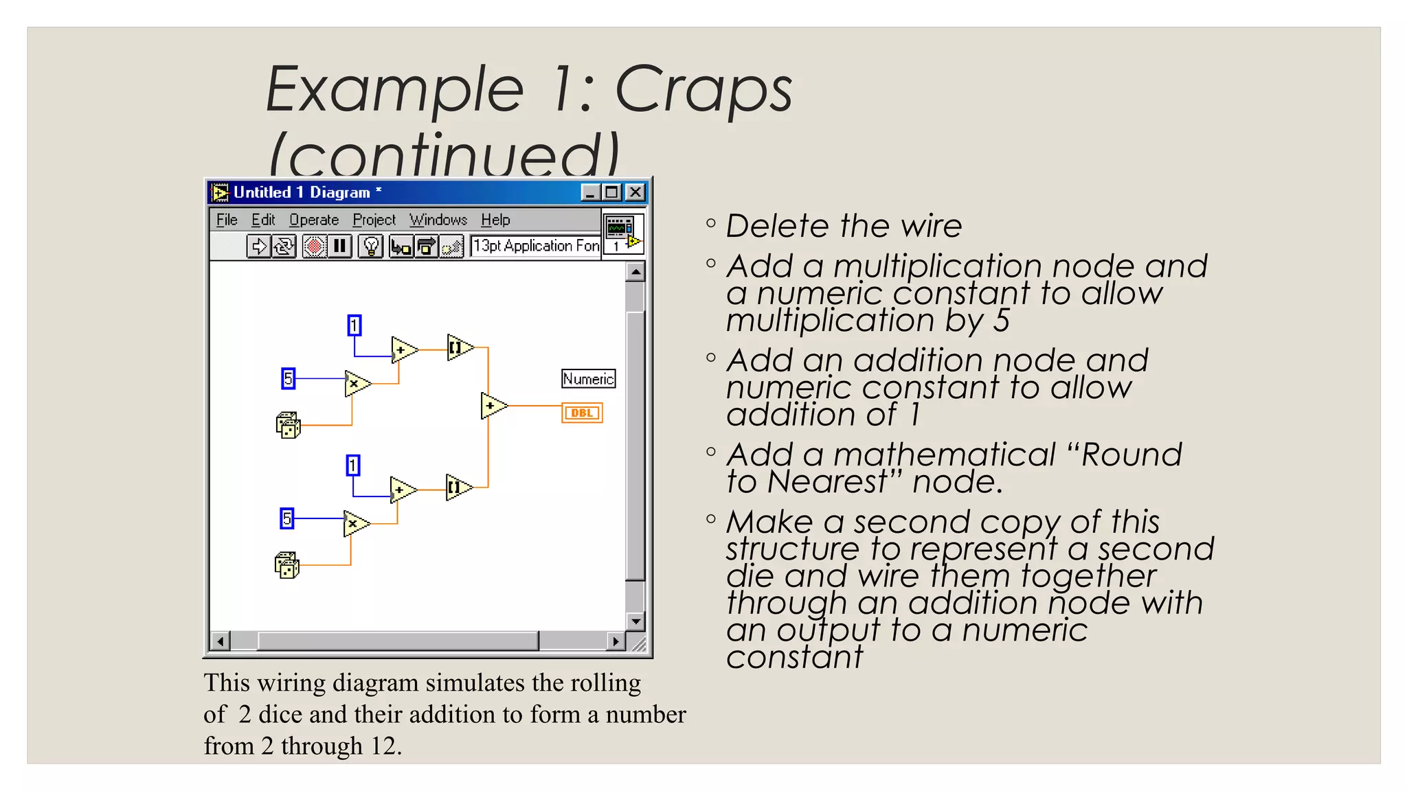 Example 1: Craps
(continued)
◦ Delete the wire
◦ Add a multiplication node and
a numeric constant to allow
multiplication by 5
◦ Add an addition node and
numeric constant to allow
addition of 1
◦ Add a mathematical “Round
to Nearest” node.
◦ Make a second copy of this
structure to represent a second
die and wire them together
through an addition node with
an output to a numeric
constant
This wiring diagram simulates the rolling
of 2 dice and their addition to form a number
from 2 through 12.
 