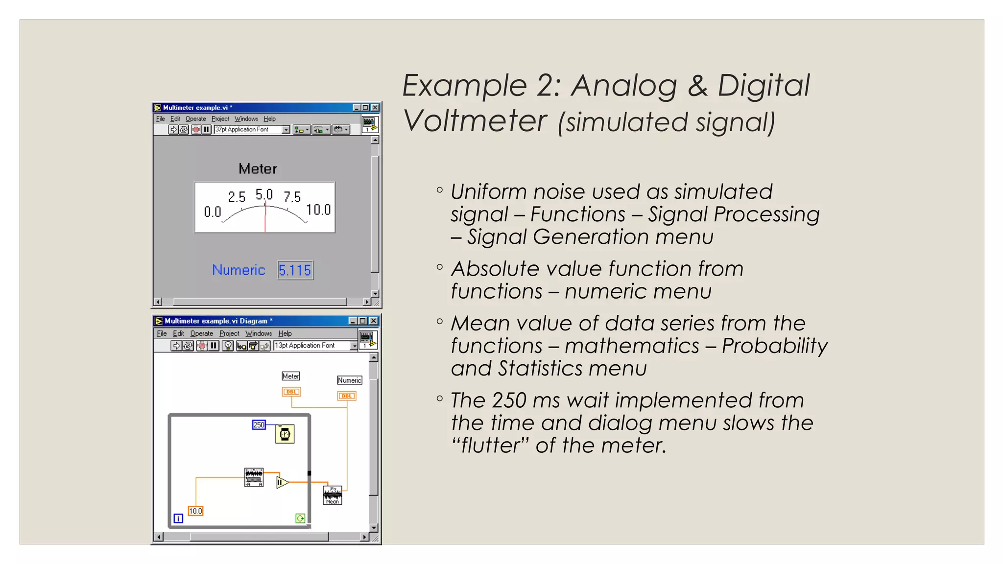 Example 2: Analog & Digital
Voltmeter (simulated signal)
◦ Uniform noise used as simulated
signal – Functions – Signal Processing
– Signal Generation menu
◦ Absolute value function from
functions – numeric menu
◦ Mean value of data series from the
functions – mathematics – Probability
and Statistics menu
◦ The 250 ms wait implemented from
the time and dialog menu slows the
“flutter” of the meter.
 